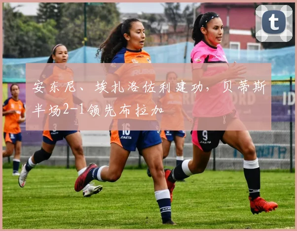 安东尼、埃扎洛佐利建功，贝蒂斯半场2-1领先布拉加