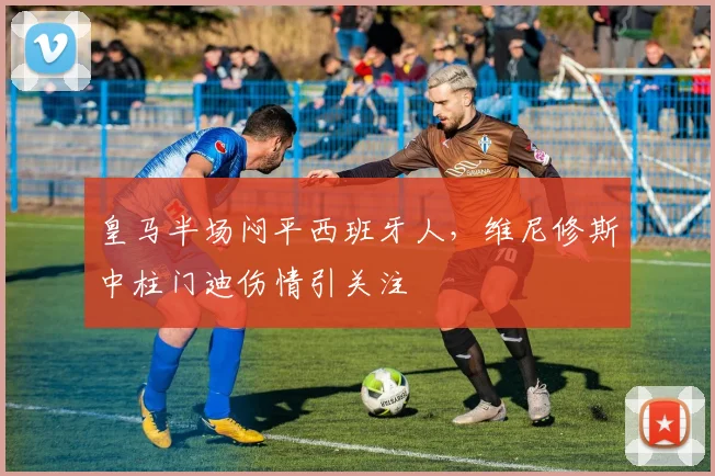 皇马半场闷平西班牙人，维尼修斯中柱门迪伤情引关注