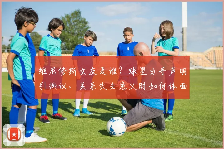 维尼修斯女友是谁？球星分手声明引热议，关系失去意义时如何体面告别