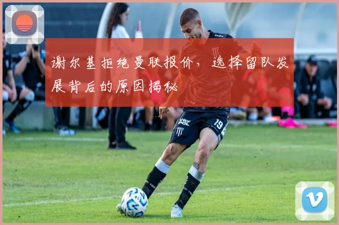 谢尔基拒绝曼联报价，选择留队发展背后的原因揭秘
