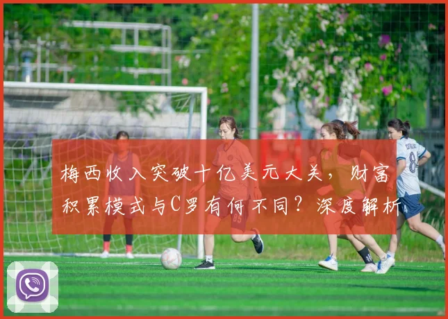 梅西收入突破十亿美元大关,财富积累模式与C罗有何不同?深度解析足球巨星商业帝国