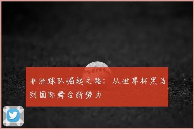 非洲球队崛起之路：从世界杯黑马到国际舞台新势力