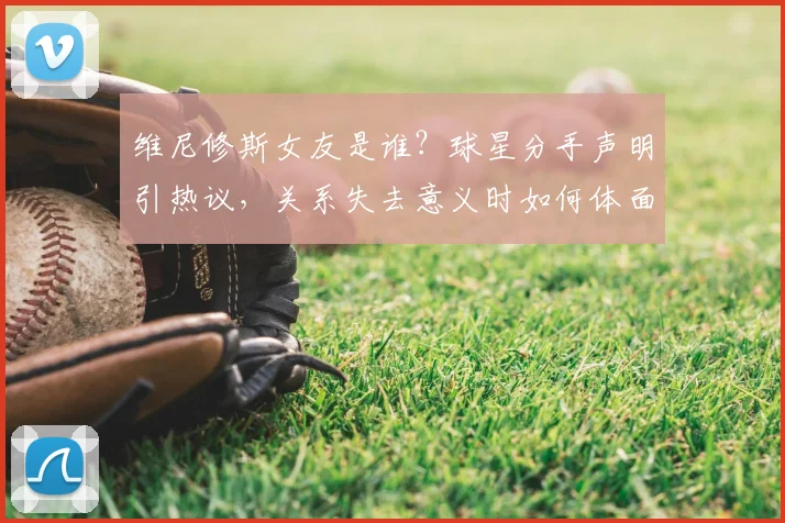 维尼修斯女友是谁？球星分手声明引热议，关系失去意义时如何体面告别