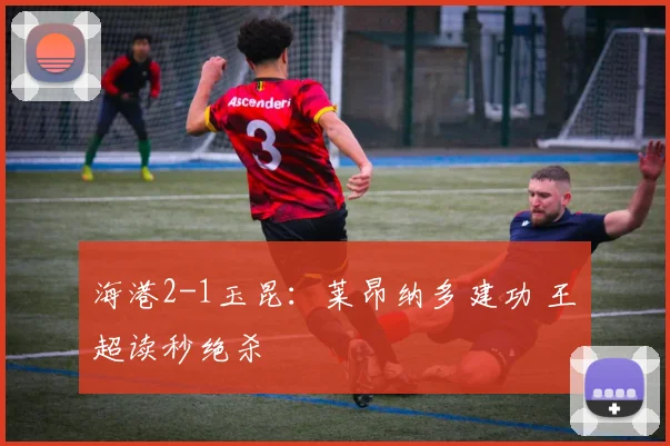 海港2-1玉昆：莱昂纳多建功 王燊超读秒绝杀