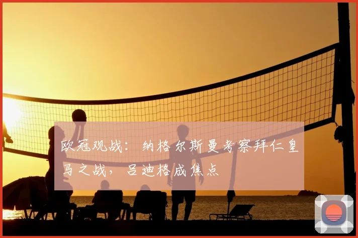 欧冠观战：纳格尔斯曼考察拜仁皇马之战，吕迪格成焦点