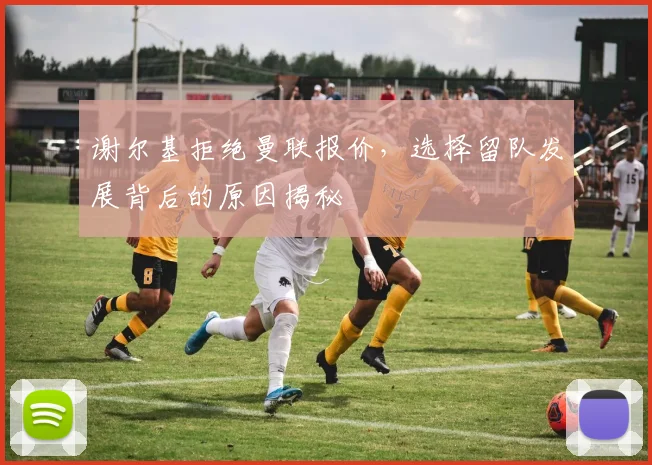 谢尔基拒绝曼联报价,选择留队发展背后的原因揭秘