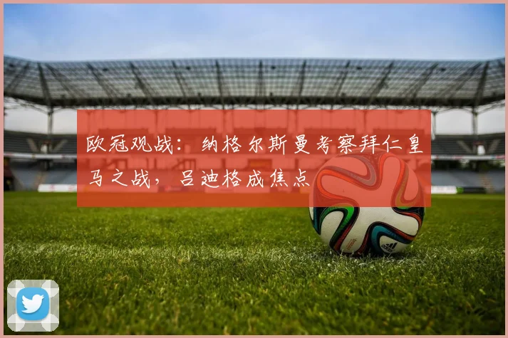 欧冠观战：纳格尔斯曼考察拜仁皇马之战，吕迪格成焦点