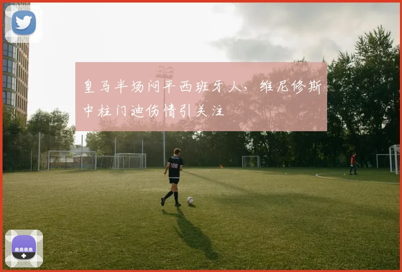 皇马半场闷平西班牙人，维尼修斯中柱门迪伤情引关注